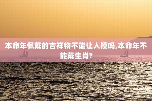 本命年佩戴的吉祥物不能让人摸吗,本命年不能戴生肖?