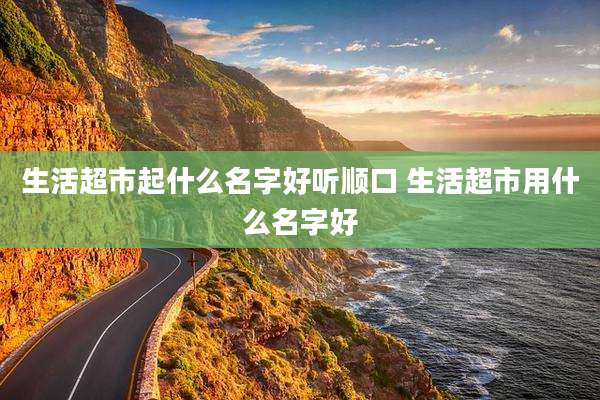 生活超市起什么名字好听顺口 生活超市用什么名字好