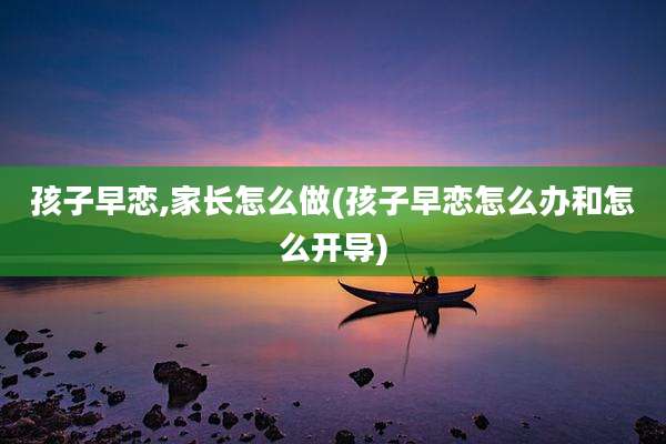 孩子早恋,家长怎么做(孩子早恋怎么办和怎么开导)