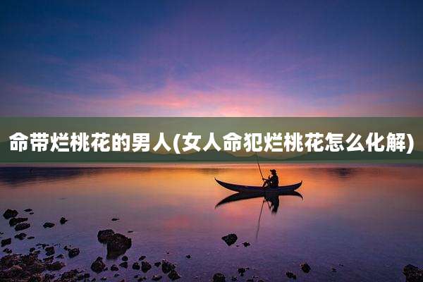 命带烂桃花的男人(女人命犯烂桃花怎么化解)