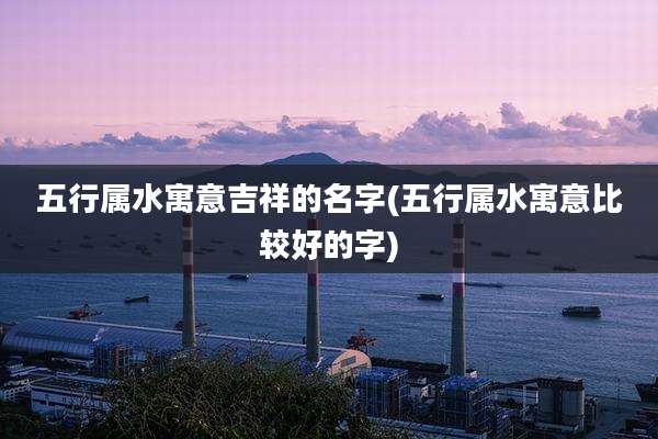 五行属水寓意吉祥的名字(五行属水寓意比较好的字)