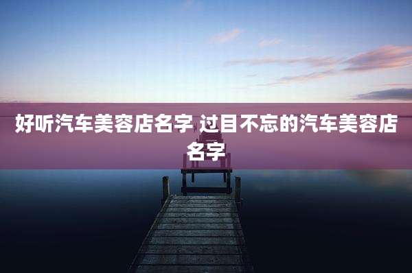 好听汽车美容店名字 过目不忘的汽车美容店名字