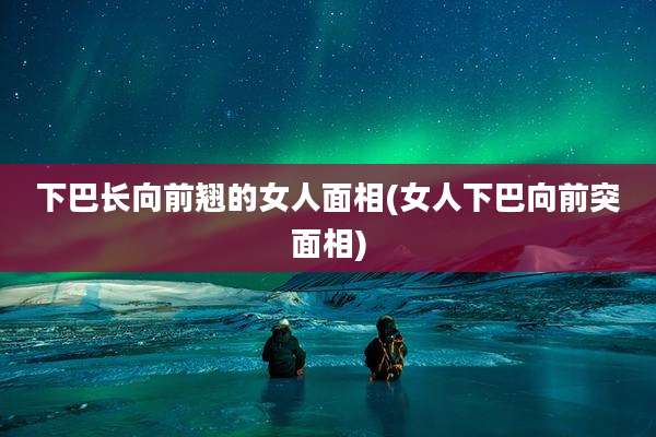 下巴长向前翘的女人面相(女人下巴向前突面相)