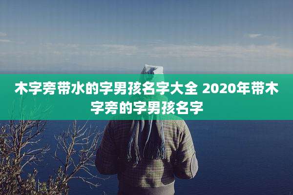 木字旁带水的字男孩名字大全 2020年带木字旁的字男孩名字