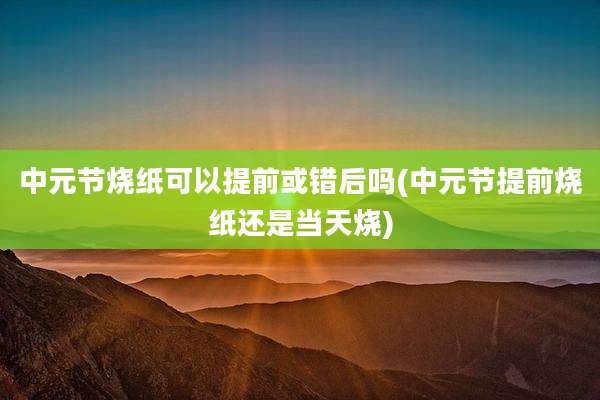中元节烧纸可以提前或错后吗(中元节提前烧纸还是当天烧)