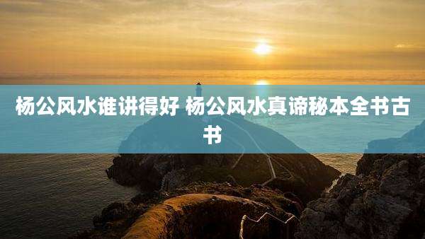 杨公风水谁讲得好 杨公风水真谛秘本全书古书