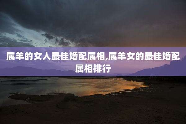 属羊的女人最佳婚配属相,属羊女的最佳婚配属相排行