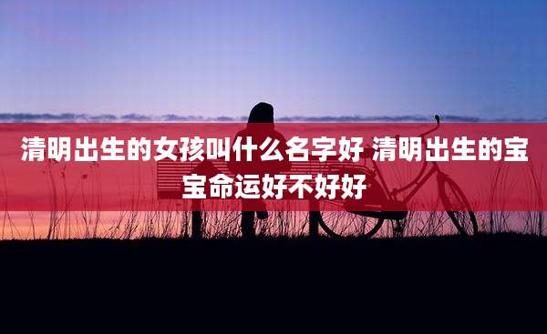 清明出生的女孩叫什么名字好 清明出生的宝宝命运好不好好