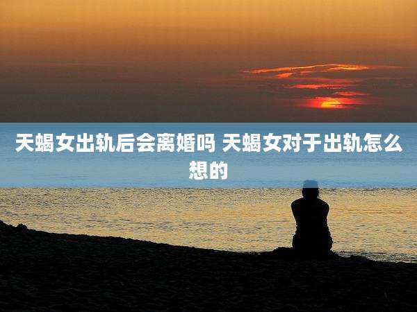 天蝎女出轨后会离婚吗 天蝎女对于出轨怎么想的