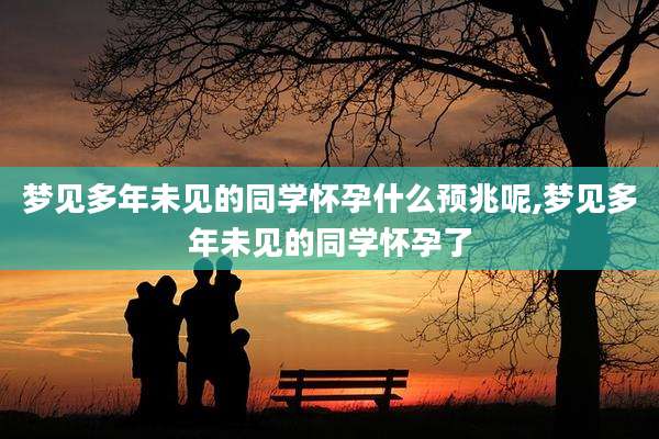 梦见多年未见的同学怀孕什么预兆呢,梦见多年未见的同学怀孕了