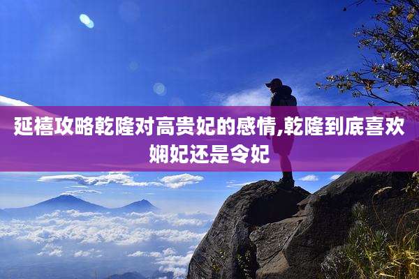 延禧攻略乾隆对高贵妃的感情,乾隆到底喜欢娴妃还是令妃