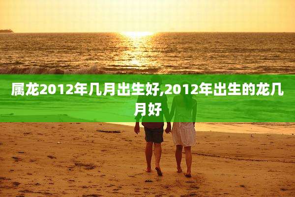 属龙2012年几月出生好,2012年出生的龙几月好