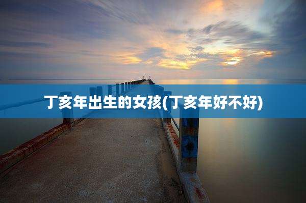 丁亥年出生的女孩(丁亥年好不好)