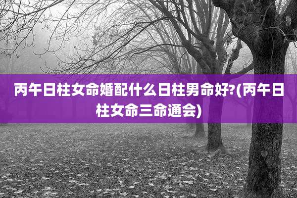 丙午日柱女命婚配什么日柱男命好?(丙午日柱女命三命通会)