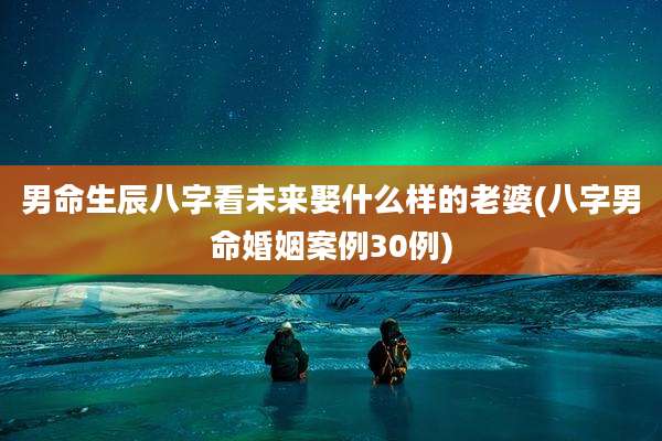 男命生辰八字看未来娶什么样的老婆(八字男命婚姻案例30例)