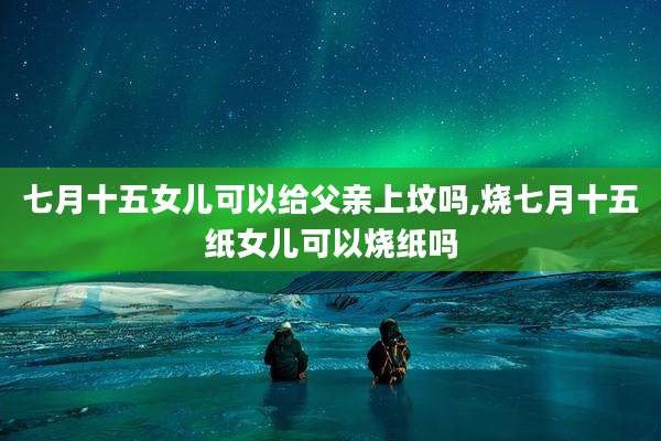 七月十五女儿可以给父亲上坟吗,烧七月十五纸女儿可以烧纸吗
