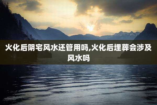 火化后阴宅风水还管用吗,火化后埋葬会涉及风水吗