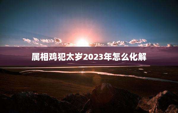 属相鸡犯太岁2023年怎么化解