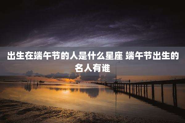 出生在端午节的人是什么星座 端午节出生的名人有谁