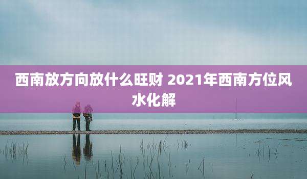 西南放方向放什么旺财 2021年西南方位风水化解