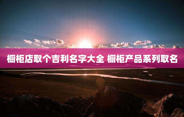 橱柜店取个吉利名字大全 橱柜产品系列取名