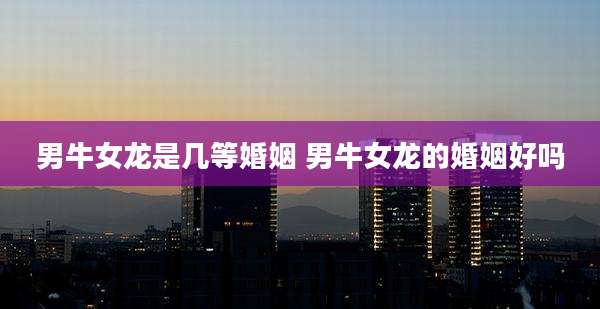 男牛女龙是几等婚姻 男牛女龙的婚姻好吗
