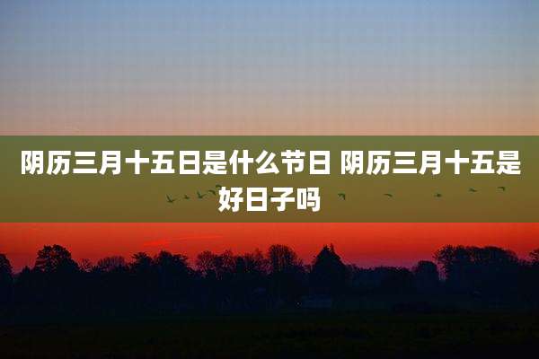阴历三月十五日是什么节日 阴历三月十五是好日子吗