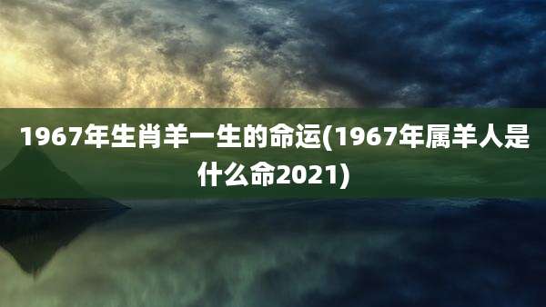 1967年生肖羊一生的命运(1967年属羊人是什么命2021)