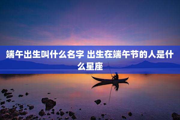 端午出生叫什么名字 出生在端午节的人是什么星座