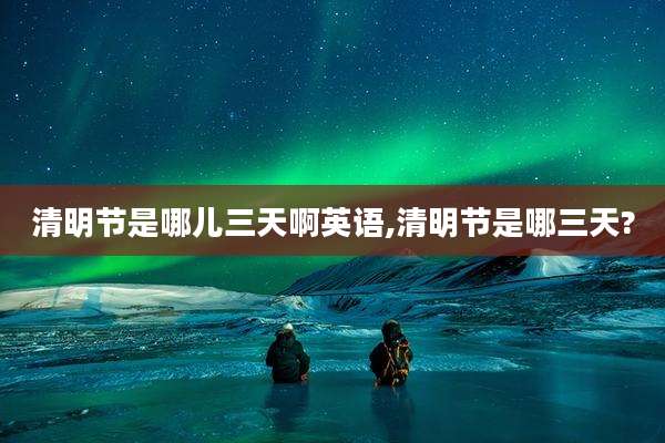 清明节是哪儿三天啊英语,清明节是哪三天?