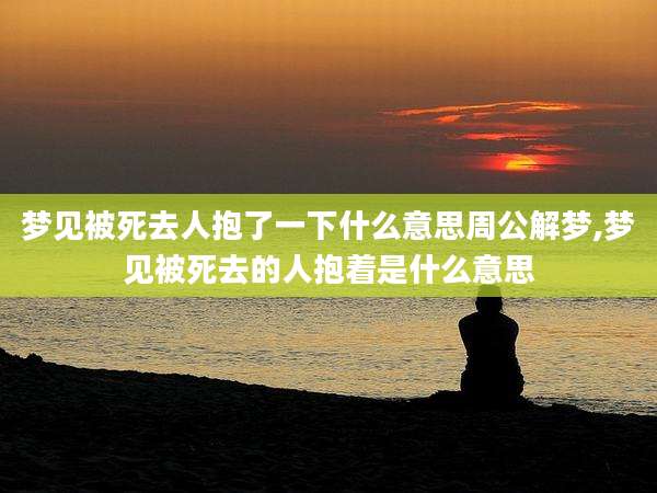 梦见被死去人抱了一下什么意思周公解梦,梦见被死去的人抱着是什么意思