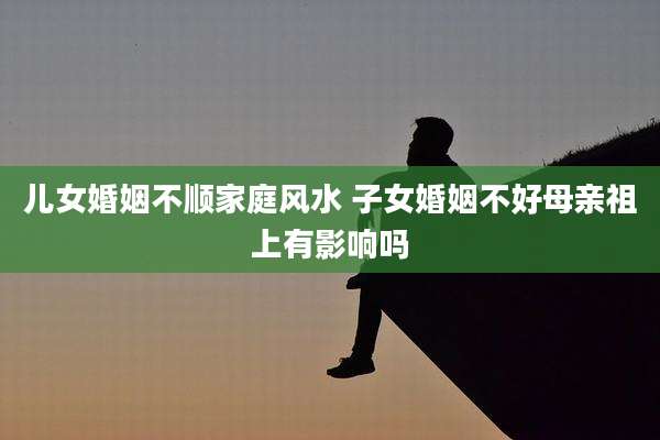 儿女婚姻不顺家庭风水 子女婚姻不好母亲祖上有影响吗