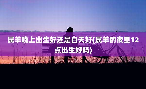 属羊晚上出生好还是白天好(属羊的夜里12点出生好吗)