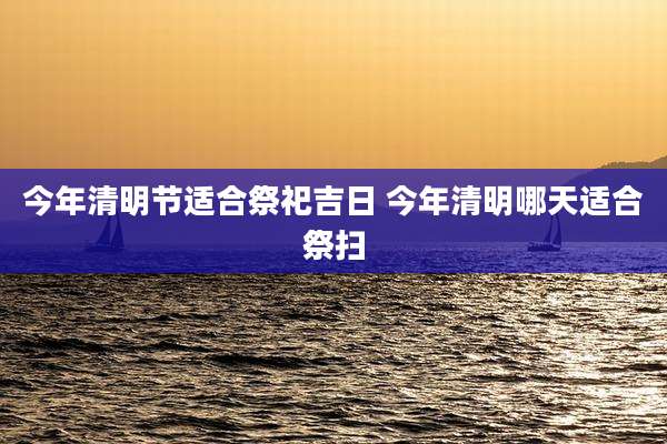 今年清明节适合祭祀吉日 今年清明哪天适合祭扫