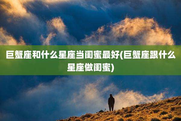 巨蟹座和什么星座当闺蜜最好(巨蟹座跟什么星座做闺蜜)