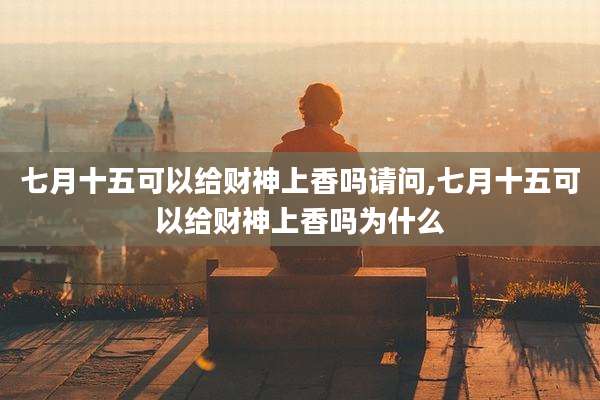 七月十五可以给财神上香吗请问,七月十五可以给财神上香吗为什么