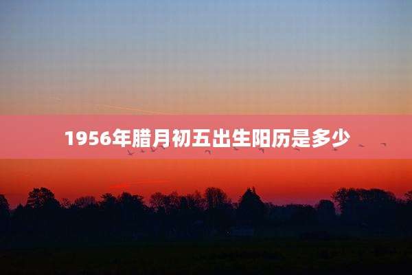 1956年腊月初五出生阳历是多少