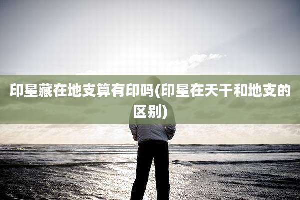 印星藏在地支算有印吗(印星在天干和地支的区别)