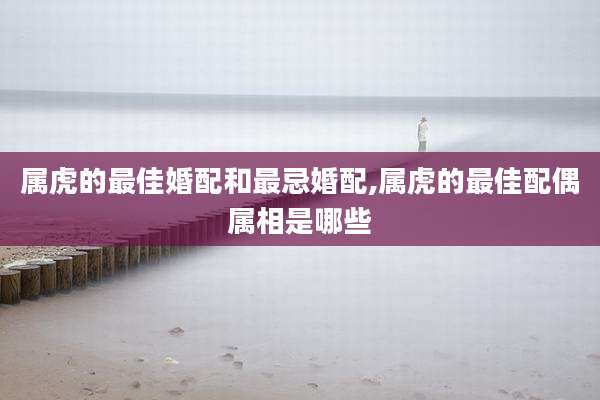 属虎的最佳婚配和最忌婚配,属虎的最佳配偶属相是哪些