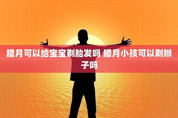腊月可以给宝宝剃胎发吗 腊月小孩可以剃辫子吗