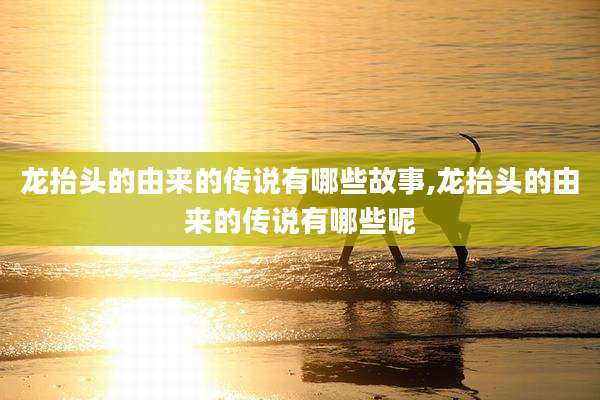 龙抬头的由来的传说有哪些故事,龙抬头的由来的传说有哪些呢