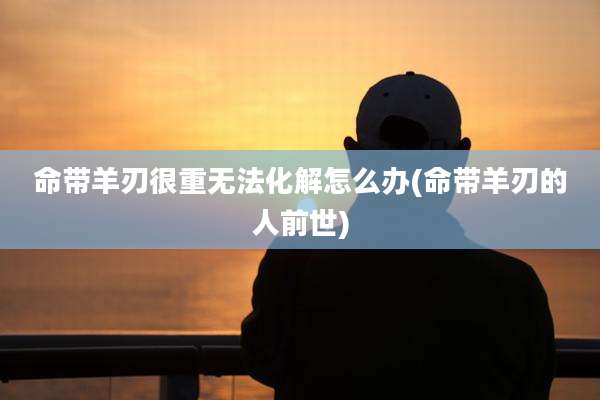 命带羊刃很重无法化解怎么办(命带羊刃的人前世)