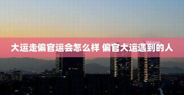 大运走偏官运会怎么样 偏官大运遇到的人