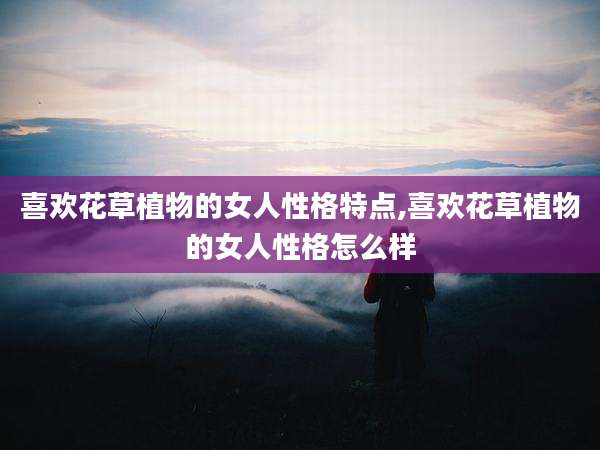 喜欢花草植物的女人性格特点,喜欢花草植物的女人性格怎么样