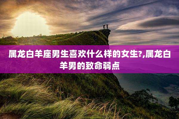 属龙白羊座男生喜欢什么样的女生?,属龙白羊男的致命弱点
