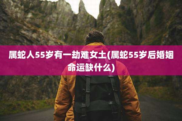 属蛇人55岁有一劫难女土(属蛇55岁后婚姻命运缺什么)