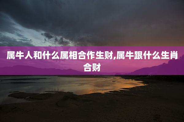 属牛人和什么属相合作生财,属牛跟什么生肖合财