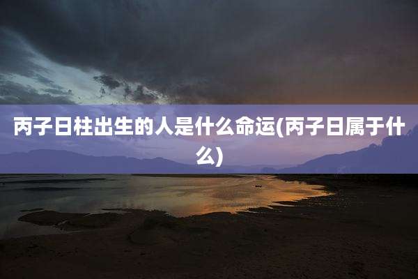 丙子日柱出生的人是什么命运(丙子日属于什么)