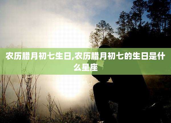 农历腊月初七生日,农历腊月初七的生日是什么星座