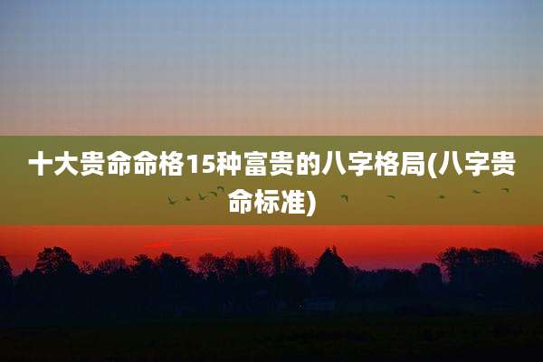 十大贵命命格15种富贵的八字格局(八字贵命标准)